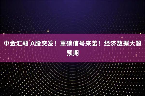 中金汇融 A股突发！重磅信号来袭！经济数据大超预期