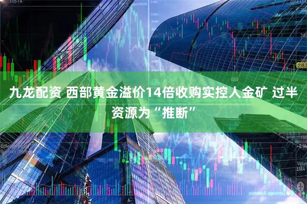 九龙配资 西部黄金溢价14倍收购实控人金矿 过半资源为“推断”