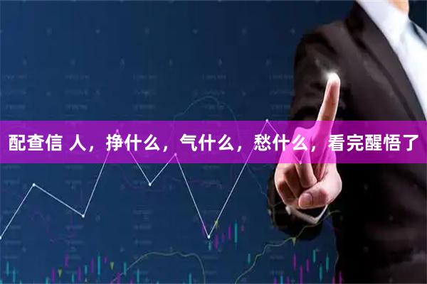 配查信 人,挣什么,气什么,愁什么,看完醒悟了