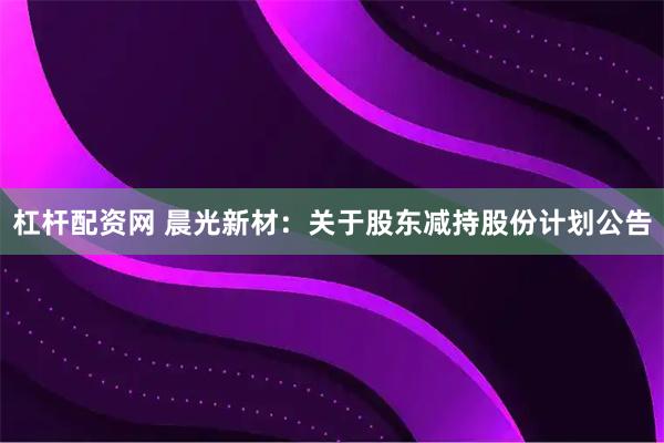 杠杆配资网 晨光新材:关于股东减持股份计划公告