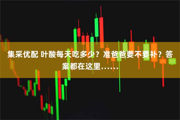 集采优配 叶酸每天吃多少?准爸爸要不要补?答案都在这里……