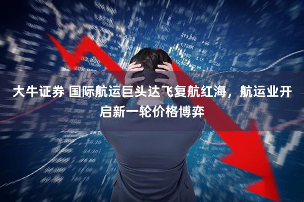 大牛证券 国际航运巨头达飞复航红海,航运业开启新一轮价格博弈