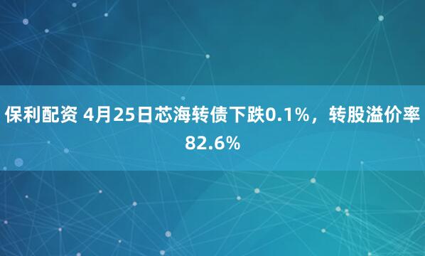 保利配资 4月25日芯海转债下跌0.1%，转股溢价率82.6%