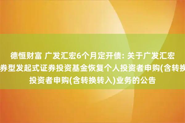 德恒财富 广发汇宏6个月定开债: 关于广发汇宏6个月定期开放债券型发起式证券投资基金恢复个人投资者申购(含转换转入)业务的公告