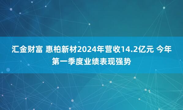 汇金财富 惠柏新材2024年营收14.2亿元 今年第一季度业绩表现强势