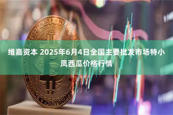 维嘉资本 2025年6月4日全国主要批发市场特小凤西瓜价格行情