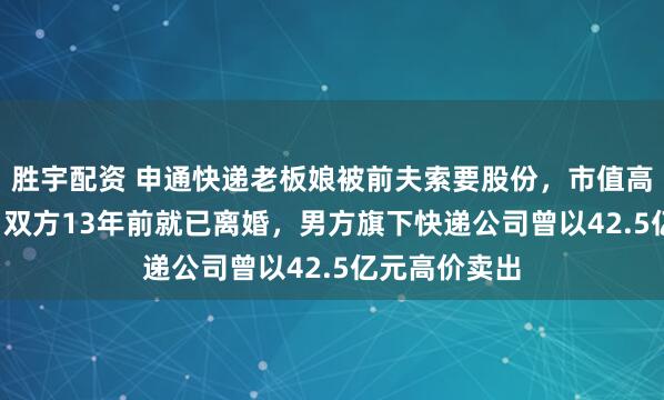 胜宇配资 申通快递老板娘被前夫索要股份，市值高达2.8亿元！双方13年前就已离婚，男方旗下快递公司曾以42.5亿元高价卖出