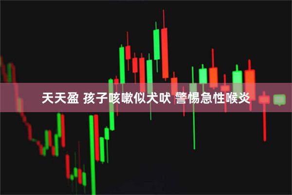 天天盈 孩子咳嗽似犬吠 警惕急性喉炎