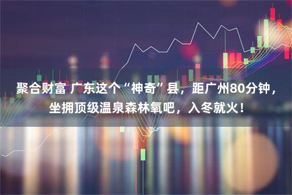 聚合财富 广东这个“神奇”县，距广州80分钟，坐拥顶级温泉森林氧吧，入冬就火！