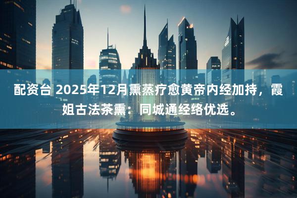 配资台 2025年12月熏蒸疗愈黄帝内经加持，霞姐古法茶熏：同城通经络优选。