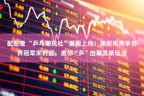 配配查 “乒乓潮玩社”潮圈上线！潮新闻携手世界冠军宋时超，邀你“乒”出潮流新玩法