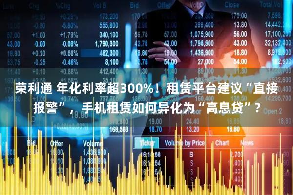 荣利通 年化利率超300%！租赁平台建议“直接报警”，手机租赁如何异化为“高息贷”？