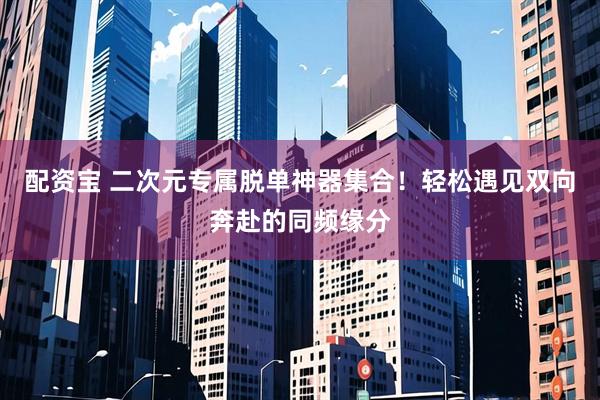 配资宝 二次元专属脱单神器集合！轻松遇见双向奔赴的同频缘分