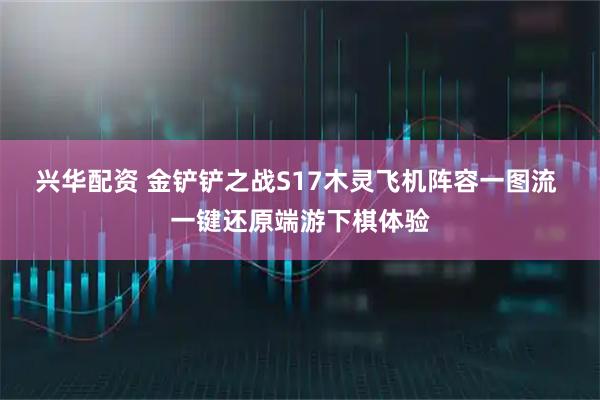 兴华配资 金铲铲之战S17木灵飞机阵容一图流 一键还原端游下棋体验