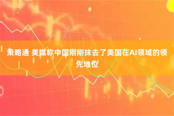 策略通 美媒称中国刚刚抹去了美国在AI领域的领先地位