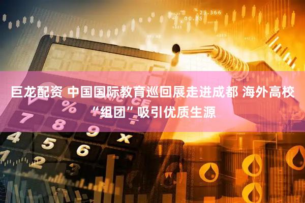 巨龙配资 中国国际教育巡回展走进成都 海外高校“组团”吸引优质生源
